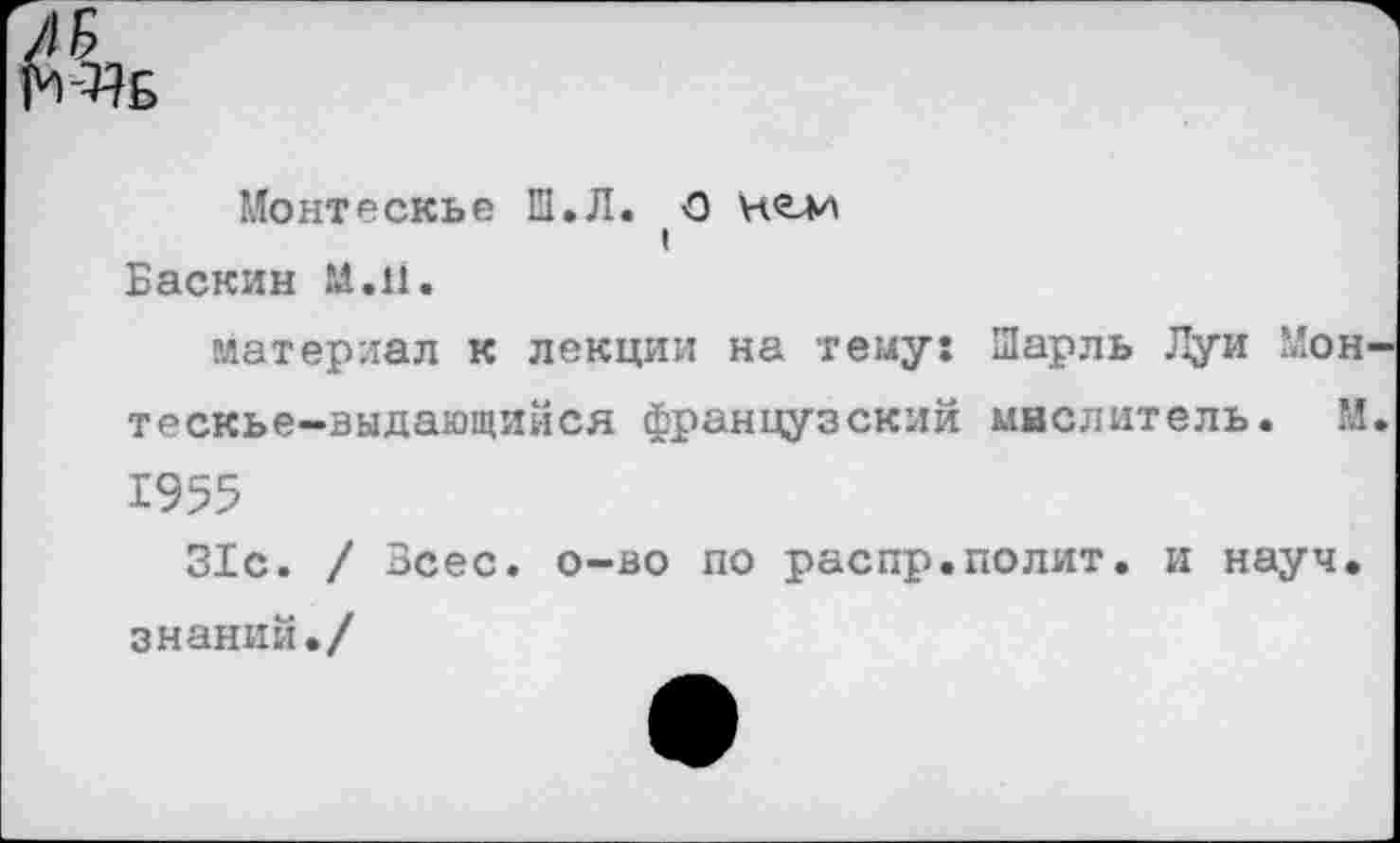 ﻿^Б
Монтескье El.Л. О нелч
t
Баскин М.11.
материал к лекции на тему: Шарль Дуй Мон-тескье-выдающийся французский мислитель. М. 1955
31с. / Зсес. о-во по распр.полит, и науч, знаний./